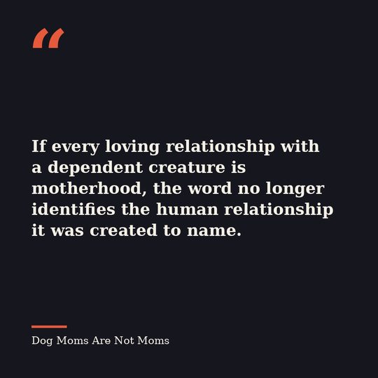 Quote card from Dog Moms Are Not Moms: &ldquo;If every loving relationship with a dependent creature is motherhood, the word no longer identifies the human relationship it was created to name.&rdquo;